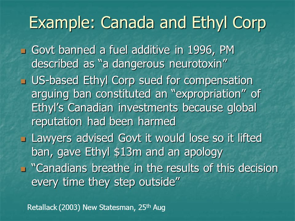 Example: Canada and Ethyl Corp Govt banned a fuel additive in 1996, PM described as a dangerous neurotoxin Govt banned a fuel additive in 1996, PM described as a dangerous neurotoxin US-based Ethyl Corp sued for compensation arguing ban constituted an expropriation of Ethyl’s Canadian investments because global reputation had been harmed US-based Ethyl Corp sued for compensation arguing ban constituted an expropriation of Ethyl’s Canadian investments because global reputation had been harmed Lawyers advised Govt it would lose so it lifted ban, gave Ethyl $13m and an apology Lawyers advised Govt it would lose so it lifted ban, gave Ethyl $13m and an apology Canadians breathe in the results of this decision every time they step outside Canadians breathe in the results of this decision every time they step outside Retallack (2003) New Statesman, 25 th Aug