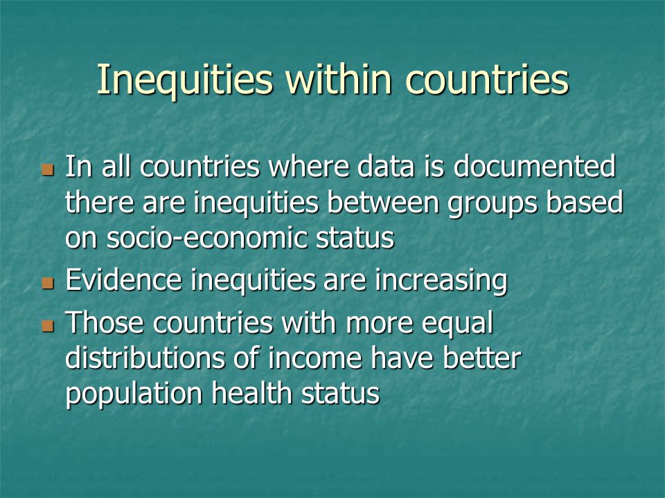 Inequities within countries In all countries where data is documented there are inequities between groups based on socio-economic status In all countries where data is documented there are inequities between groups based on socio-economic status Evidence inequities are increasing Evidence inequities are increasing Those countries with more equal distributions of income have better population health status Those countries with more equal distributions of income have better population health status
