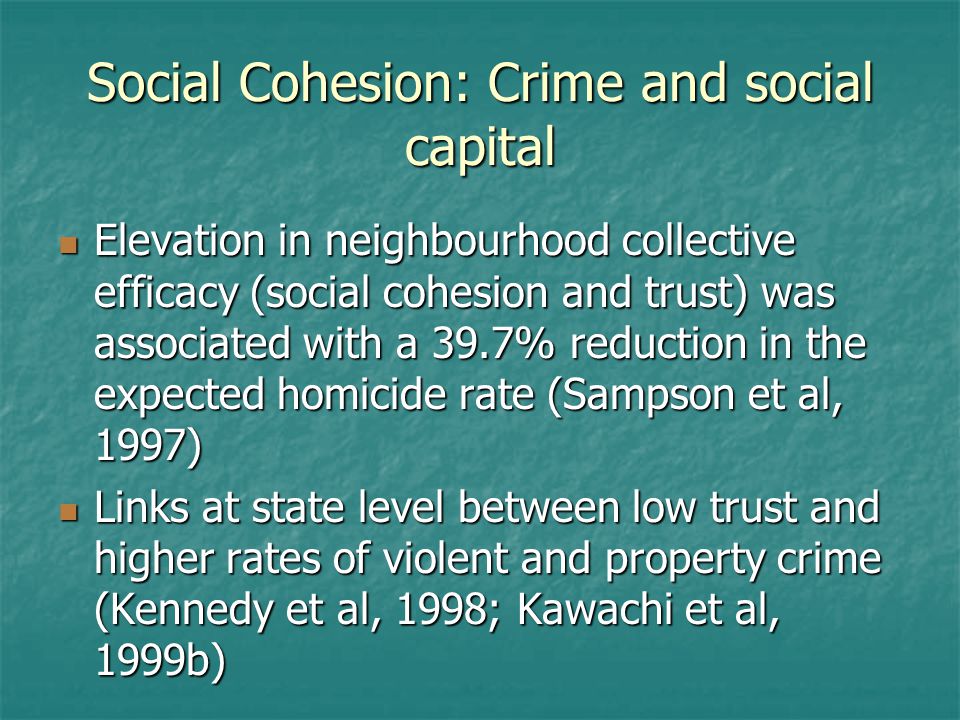 Social Cohesion: Crime and social capital Elevation in neighbourhood collective efficacy (social cohesion and trust) was associated with a 39.7% reduction in the expected homicide rate (Sampson et al, 1997) Elevation in neighbourhood collective efficacy (social cohesion and trust) was associated with a 39.7% reduction in the expected homicide rate (Sampson et al, 1997) Links at state level between low trust and higher rates of violent and property crime (Kennedy et al, 1998; Kawachi et al, 1999b) Links at state level between low trust and higher rates of violent and property crime (Kennedy et al, 1998; Kawachi et al, 1999b)