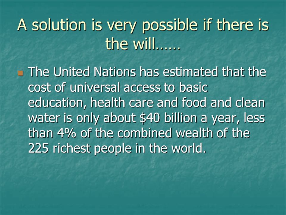 A solution is very possible if there is the will…… The United Nations has estimated that the cost of universal access to basic education, health care and food and clean water is only about $40 billion a year, less than 4% of the combined wealth of the 225 richest people in the world.