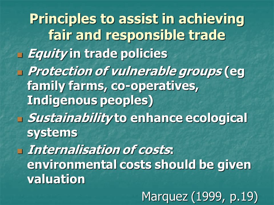 Principles to assist in achieving fair and responsible trade Equity in trade policies Equity in trade policies Protection of vulnerable groups (eg family farms, co-operatives, Indigenous peoples) Protection of vulnerable groups (eg family farms, co-operatives, Indigenous peoples) Sustainability to enhance ecological systems Sustainability to enhance ecological systems Internalisation of costs: environmental costs should be given valuation Internalisation of costs: environmental costs should be given valuation Marquez (1999, p.19)
