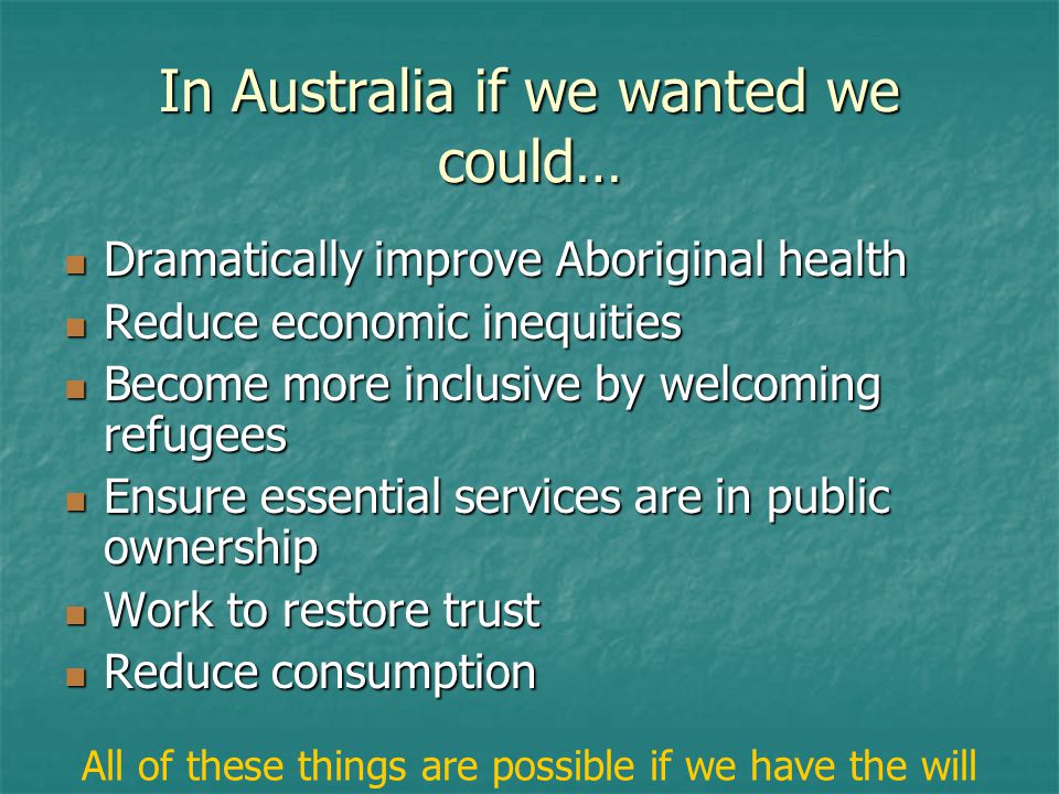 In Australia if we wanted we could… Dramatically improve Aboriginal health Dramatically improve Aboriginal health Reduce economic inequities Reduce economic inequities Become more inclusive by welcoming refugees Become more inclusive by welcoming refugees Ensure essential services are in public ownership Ensure essential services are in public ownership Work to restore trust Work to restore trust Reduce consumption Reduce consumption All of these things are possible if we have the will