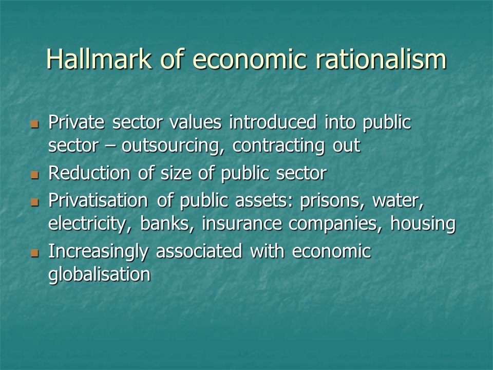 Hallmark of economic rationalism Private sector values introduced into public sector – outsourcing, contracting out Private sector values introduced into public sector – outsourcing, contracting out Reduction of size of public sector Reduction of size of public sector Privatisation of public assets: prisons, water, electricity, banks, insurance companies, housing Privatisation of public assets: prisons, water, electricity, banks, insurance companies, housing Increasingly associated with economic globalisation Increasingly associated with economic globalisation