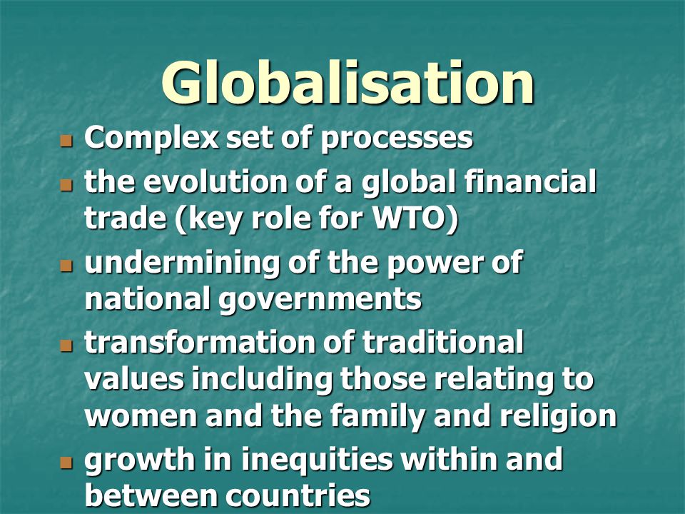 Globalisation Complex set of processes Complex set of processes the evolution of a global financial trade (key role for WTO) the evolution of a global financial trade (key role for WTO) undermining of the power of national governments undermining of the power of national governments transformation of traditional values including those relating to women and the family and religion transformation of traditional values including those relating to women and the family and religion growth in inequities within and between countries growth in inequities within and between countries