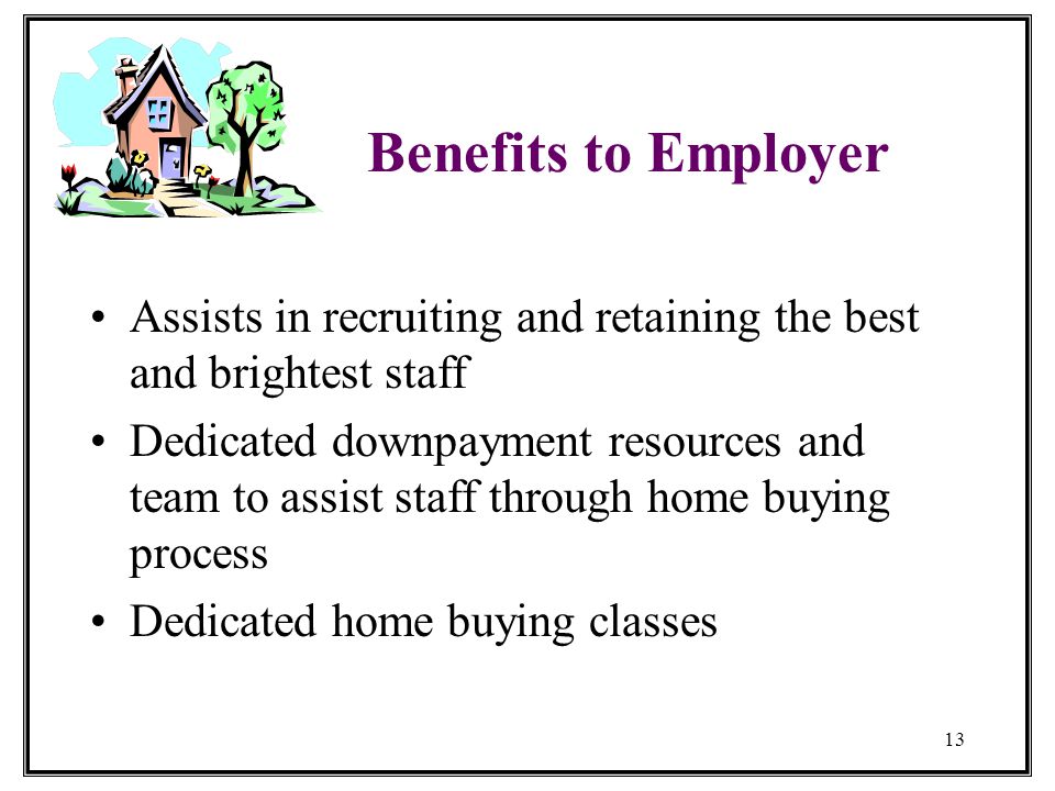 13 Benefits to Employer Assists in recruiting and retaining the best and brightest staff Dedicated downpayment resources and team to assist staff through home buying process Dedicated home buying classes