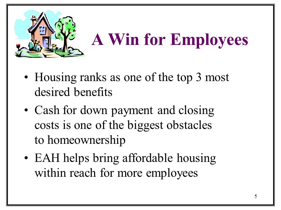 5 A Win for Employees Housing ranks as one of the top 3 most desired benefits Cash for down payment and closing costs is one of the biggest obstacles to homeownership EAH helps bring affordable housing within reach for more employees