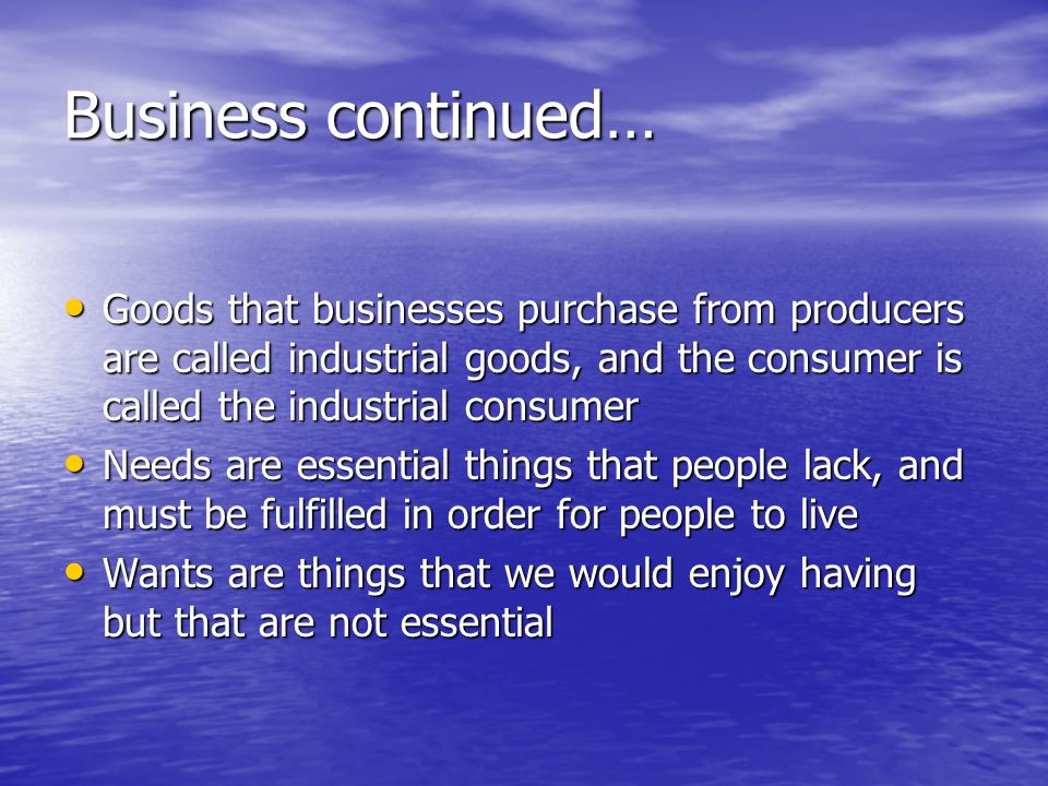 Business continued… Goods that businesses purchase from producers are called industrial goods, and the consumer is called the industrial consumer Goods that businesses purchase from producers are called industrial goods, and the consumer is called the industrial consumer Needs are essential things that people lack, and must be fulfilled in order for people to live Needs are essential things that people lack, and must be fulfilled in order for people to live Wants are things that we would enjoy having but that are not essential Wants are things that we would enjoy having but that are not essential