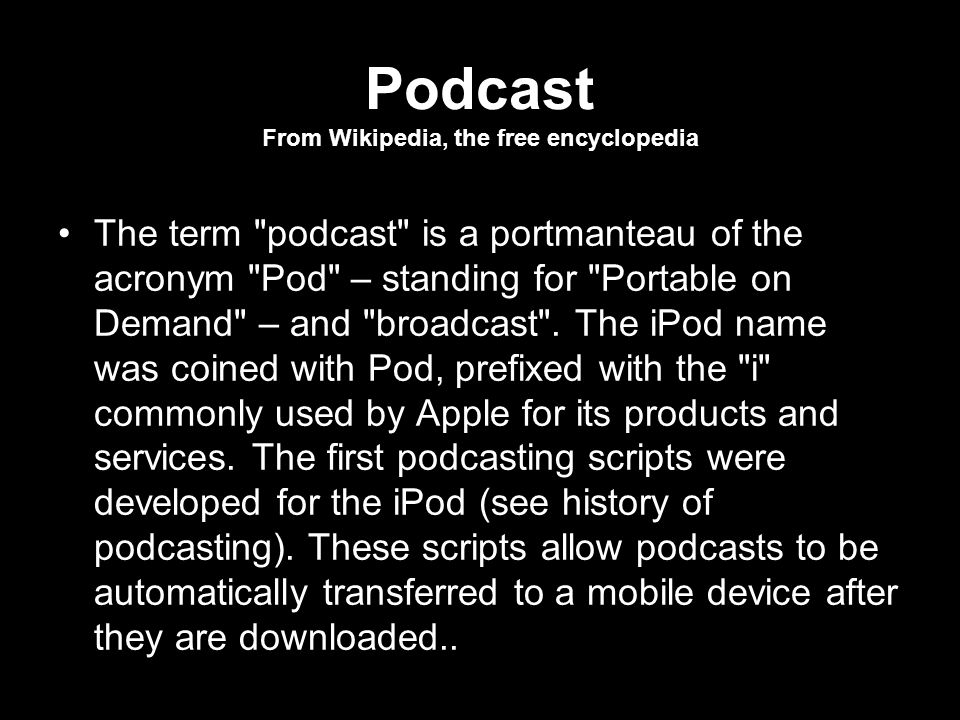Podcast From Wikipedia, the free encyclopedia The term podcast is a portmanteau of the acronym Pod – standing for Portable on Demand – and broadcast .