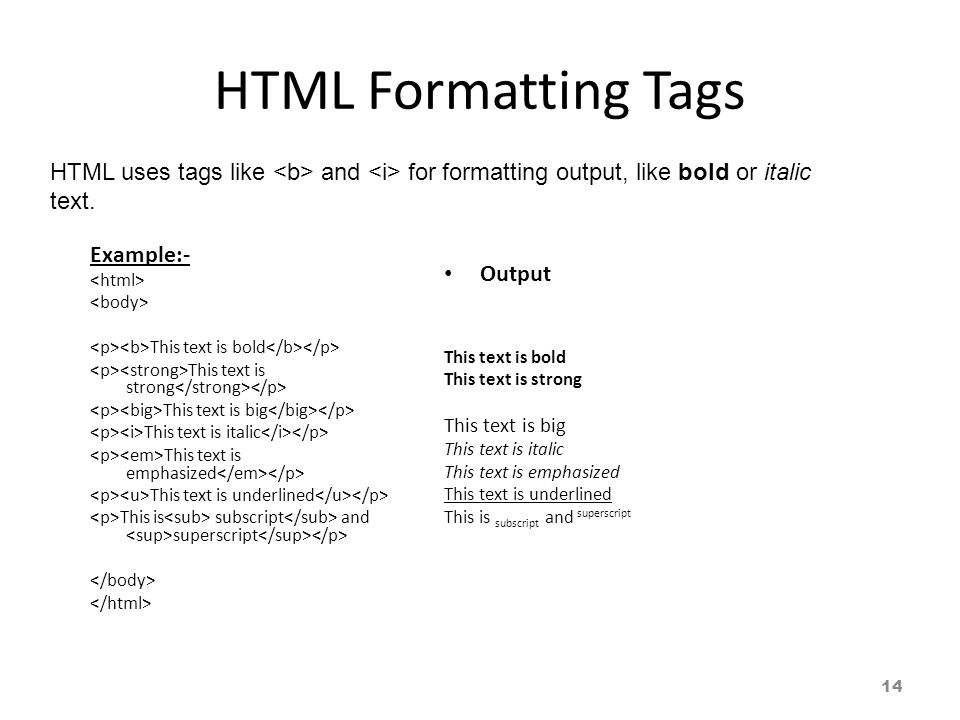 HTML Formatting Tags Example:- This text is bold This text is strong This text is big This text is italic This text is emphasized This text is underlined This is subscript and superscript Output This text is bold This text is strong This text is big This text is italic This text is emphasized This text is underlined This is subscript and superscript HTML uses tags like and for formatting output, like bold or italic text.