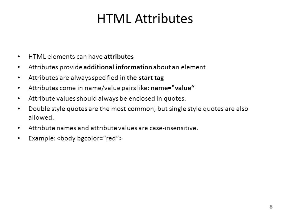 HTML Attributes HTML elements can have attributes Attributes provide additional information about an element Attributes are always specified in the start tag Attributes come in name/value pairs like: name= value Attribute values should always be enclosed in quotes.
