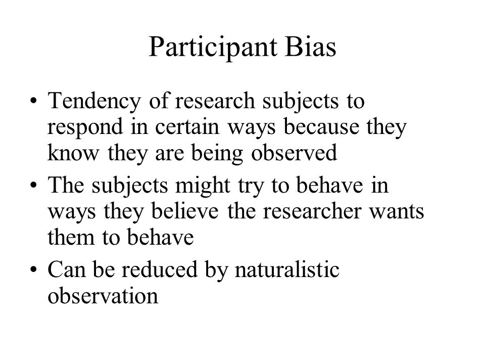 Participant Bias Tendency of research subjects to respond in certain ways because they know they are being observed The subjects might try to behave in ways they believe the researcher wants them to behave Can be reduced by naturalistic observation