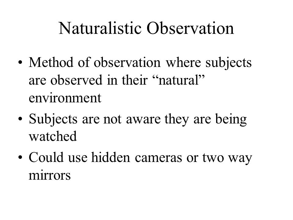 Naturalistic Observation Method of observation where subjects are observed in their natural environment Subjects are not aware they are being watched Could use hidden cameras or two way mirrors