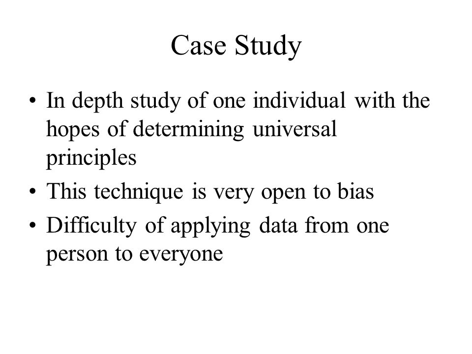 Case Study In depth study of one individual with the hopes of determining universal principles This technique is very open to bias Difficulty of applying data from one person to everyone