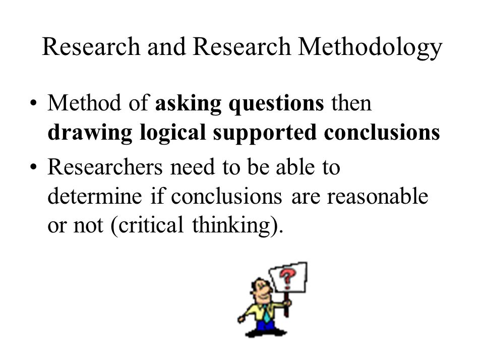 Research and Research Methodology Method of asking questions then drawing logical supported conclusions Researchers need to be able to determine if conclusions are reasonable or not (critical thinking).