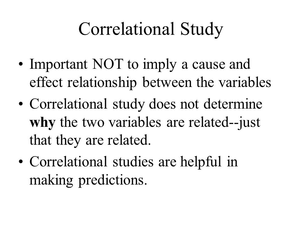 Correlational Study Important NOT to imply a cause and effect relationship between the variables Correlational study does not determine why the two variables are related--just that they are related.