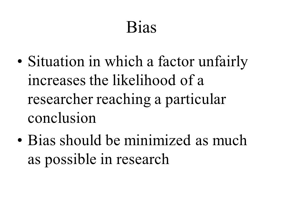 Bias Situation in which a factor unfairly increases the likelihood of a researcher reaching a particular conclusion Bias should be minimized as much as possible in research