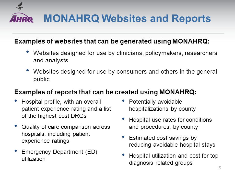 MONAHRQ Websites and Reports Examples of websites that can be generated using MONAHRQ: Websites designed for use by clinicians, policymakers, researchers and analysts Websites designed for use by consumers and others in the general public Examples of reports that can be created using MONAHRQ: Hospital profile, with an overall patient experience rating and a list of the highest cost DRGs Quality of care comparison across hospitals, including patient experience ratings Emergency Department (ED) utilization Potentially avoidable hospitalizations by county Hospital use rates for conditions and procedures, by county Estimated cost savings by reducing avoidable hospital stays Hospital utilization and cost for top diagnosis related groups 5