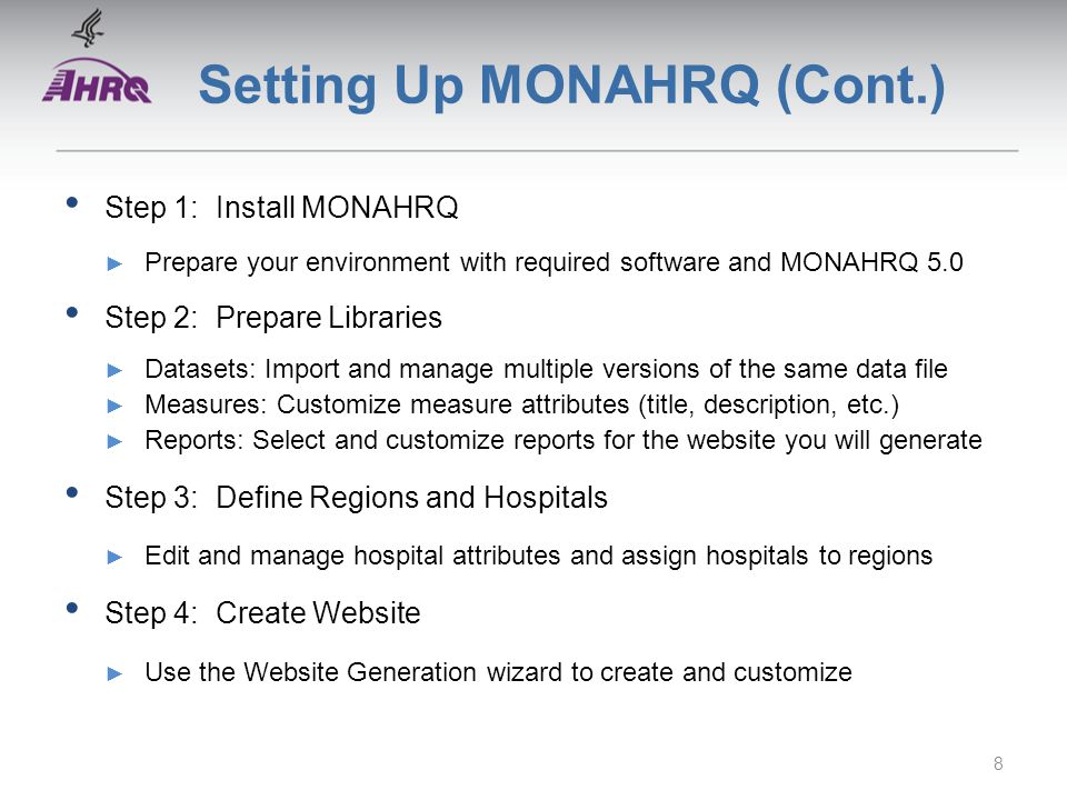Setting Up MONAHRQ (Cont.) Step 1: Install MONAHRQ ► Prepare your environment with required software and MONAHRQ 5.0 Step 2: Prepare Libraries ► Datasets: Import and manage multiple versions of the same data file ► Measures: Customize measure attributes (title, description, etc.) ► Reports: Select and customize reports for the website you will generate Step 3: Define Regions and Hospitals ► Edit and manage hospital attributes and assign hospitals to regions Step 4: Create Website ► Use the Website Generation wizard to create and customize 8