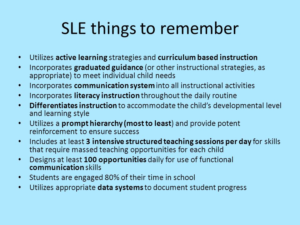 SLE things to remember Utilizes active learning strategies and curriculum based instruction Incorporates graduated guidance (or other instructional strategies, as appropriate) to meet individual child needs Incorporates communication system into all instructional activities Incorporates literacy instruction throughout the daily routine Differentiates instruction to accommodate the child’s developmental level and learning style Utilizes a prompt hierarchy (most to least) and provide potent reinforcement to ensure success Includes at least 3 intensive structured teaching sessions per day for skills that require massed teaching opportunities for each child Designs at least 100 opportunities daily for use of functional communication skills Students are engaged 80% of their time in school Utilizes appropriate data systems to document student progress