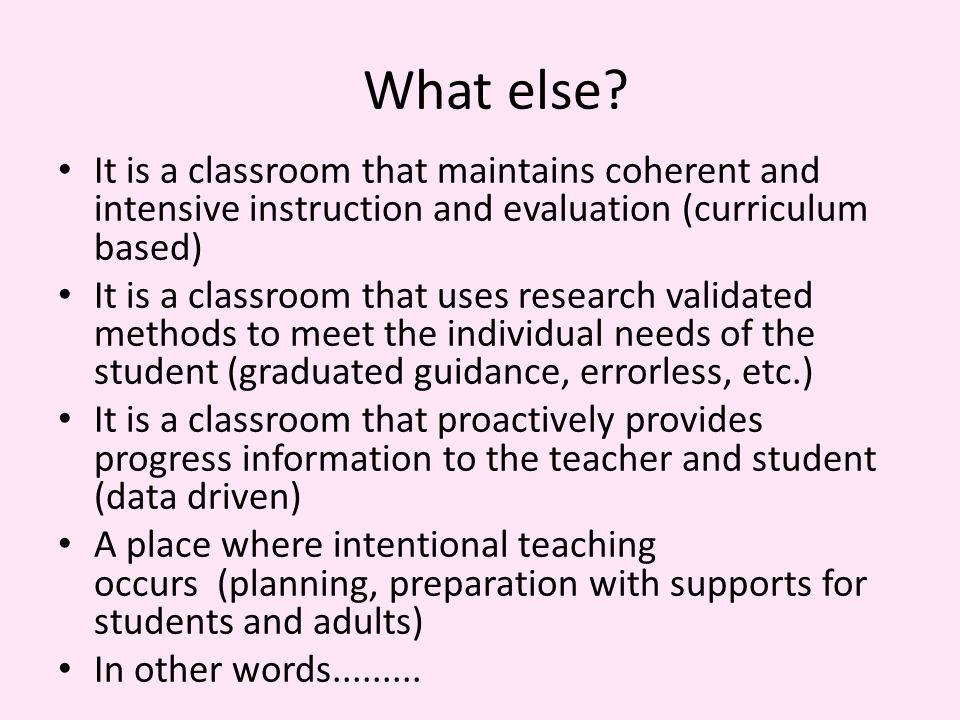 It is a classroom that maintains coherent and intensive instruction and evaluation (curriculum based) It is a classroom that uses research validated methods to meet the individual needs of the student (graduated guidance, errorless, etc.) It is a classroom that proactively provides progress information to the teacher and student (data driven) A place where intentional teaching occurs (planning, preparation with supports for students and adults) In other words