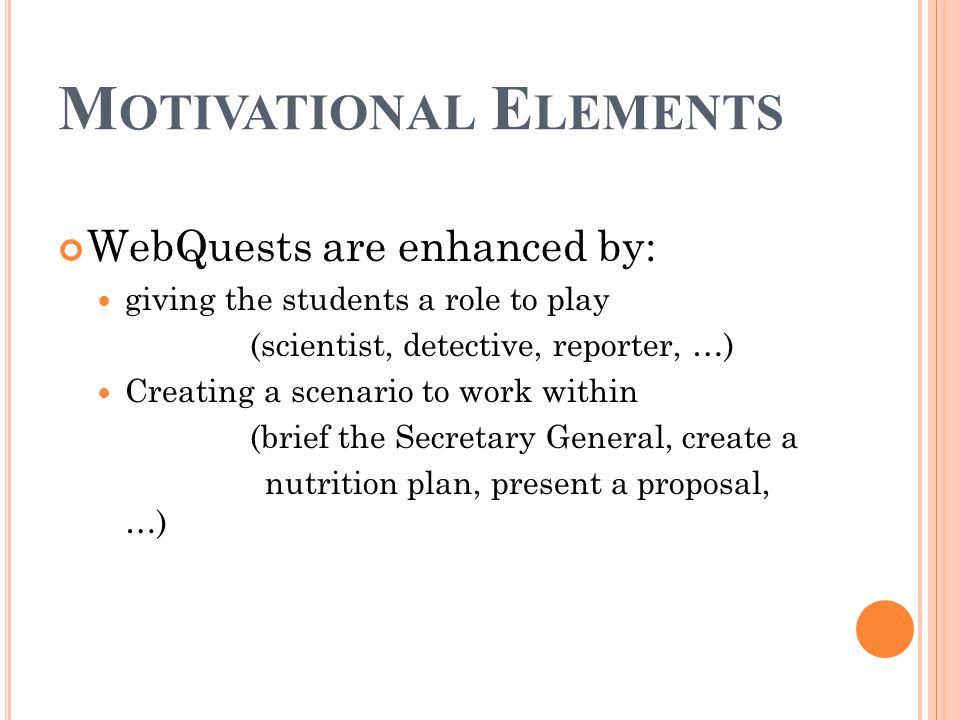 M OTIVATIONAL E LEMENTS WebQuests are enhanced by: giving the students a role to play (scientist, detective, reporter, …) Creating a scenario to work within (brief the Secretary General, create a nutrition plan, present a proposal, …)
