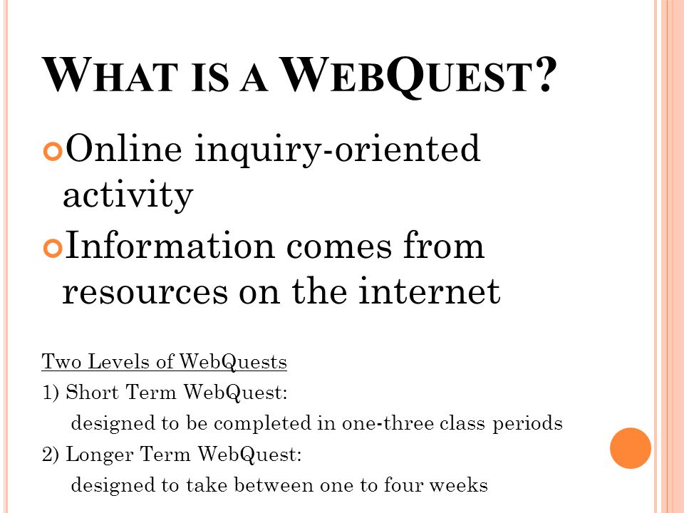 Online inquiry-oriented activity Information comes from resources on the internet Two Levels of WebQuests 1) Short Term WebQuest: designed to be completed in one-three class periods 2) Longer Term WebQuest: designed to take between one to four weeks