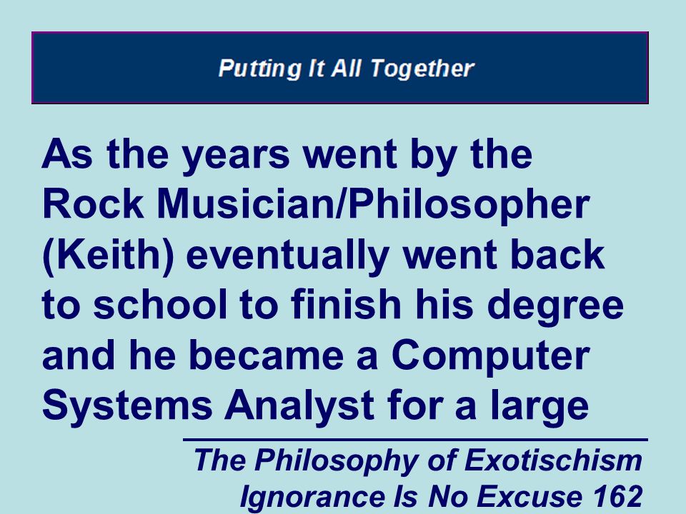 The Philosophy of Exotischism Ignorance Is No Excuse 162 As the years went by the Rock Musician/Philosopher (Keith) eventually went back to school to finish his degree and he became a Computer Systems Analyst for a large