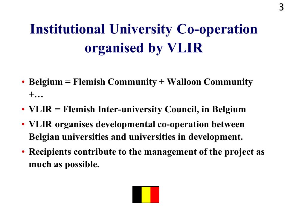 3 Institutional University Co-operation organised by VLIR Belgium = Flemish Community + Walloon Community +… VLIR = Flemish Inter-university Council, in Belgium VLIR organises developmental co-operation between Belgian universities and universities in development.