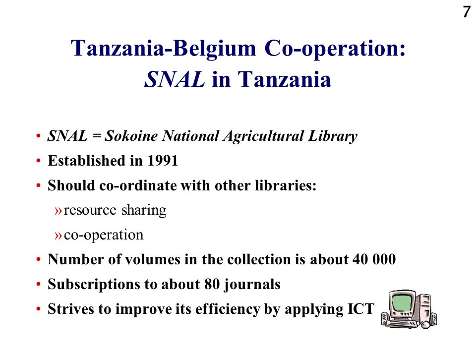 7 Tanzania-Belgium Co-operation: SNAL in Tanzania SNAL = Sokoine National Agricultural Library Established in 1991 Should co-ordinate with other libraries: »resource sharing »co-operation Number of volumes in the collection is about Subscriptions to about 80 journals Strives to improve its efficiency by applying ICT