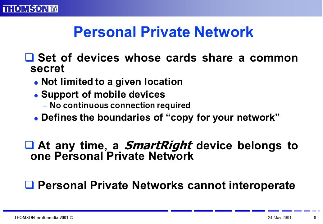 924 May 2001THOMSON multimedia 2001 © Personal Private Network  Set of devices whose cards share a common secret Not limited to a given location Support of mobile devices – No continuous connection required Defines the boundaries of copy for your network  At any time, a SmartRight device belongs to one Personal Private Network  Personal Private Networks cannot interoperate