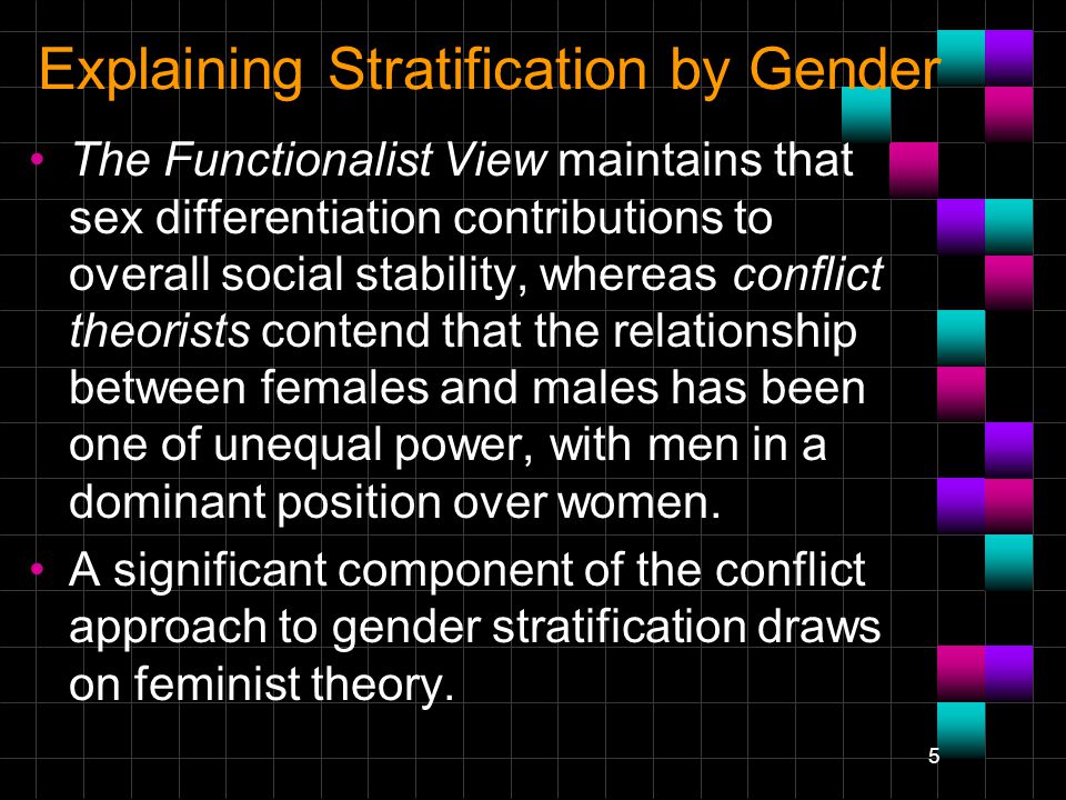 5 Explaining Stratification by Gender The Functionalist View maintains that sex differentiation contributions to overall social stability, whereas conflict theorists contend that the relationship between females and males has been one of unequal power, with men in a dominant position over women.