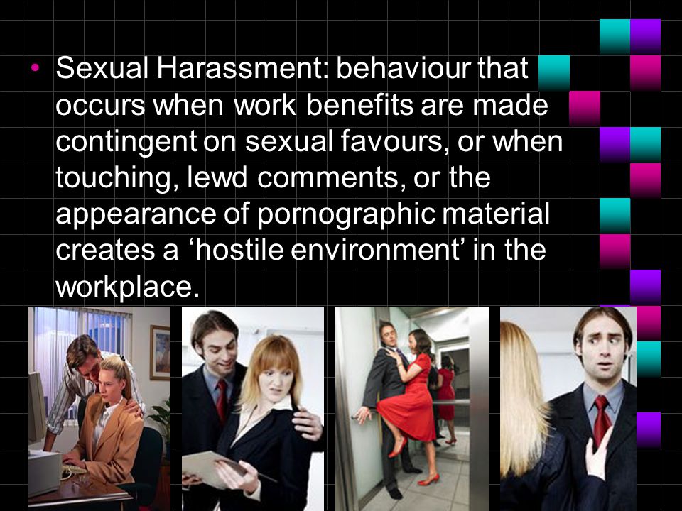 9 Sexual Harassment: behaviour that occurs when work benefits are made contingent on sexual favours, or when touching, lewd comments, or the appearance of pornographic material creates a ‘hostile environment’ in the workplace.