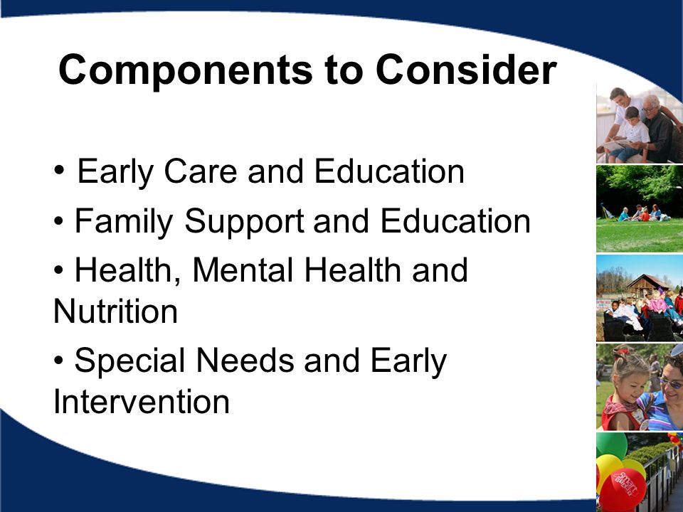 Components to Consider Early Care and Education Family Support and Education Health, Mental Health and Nutrition Special Needs and Early Intervention