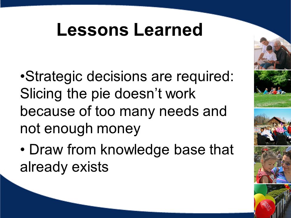 Lessons Learned Strategic decisions are required: Slicing the pie doesn’t work because of too many needs and not enough money Draw from knowledge base that already exists