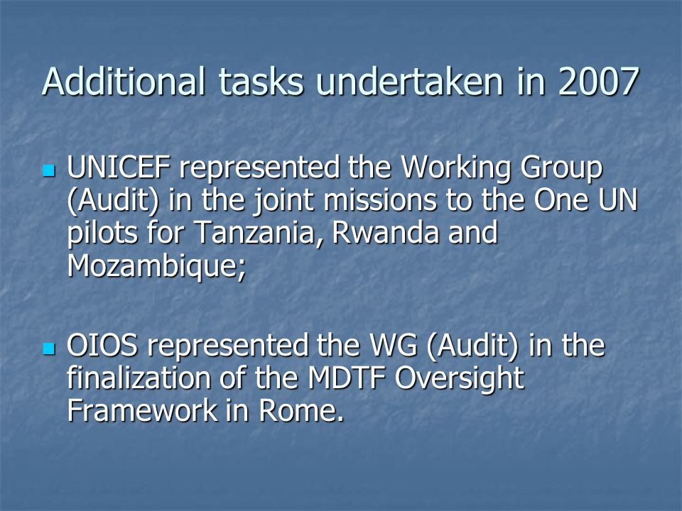 Additional tasks undertaken in 2007 UNICEF represented the Working Group (Audit) in the joint missions to the One UN pilots for Tanzania, Rwanda and Mozambique; UNICEF represented the Working Group (Audit) in the joint missions to the One UN pilots for Tanzania, Rwanda and Mozambique; OIOS represented the WG (Audit) in the finalization of the MDTF Oversight Framework in Rome.