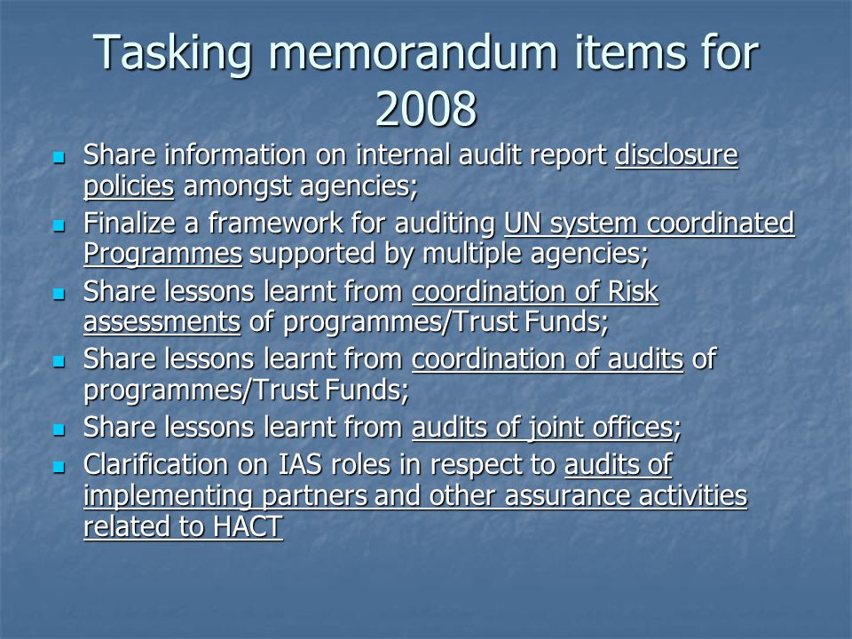 Tasking memorandum items for 2008 Share information on internal audit report disclosure policies amongst agencies; Share information on internal audit report disclosure policies amongst agencies; Finalize a framework for auditing UN system coordinated Programmes supported by multiple agencies; Finalize a framework for auditing UN system coordinated Programmes supported by multiple agencies; Share lessons learnt from coordination of Risk assessments of programmes/Trust Funds; Share lessons learnt from coordination of Risk assessments of programmes/Trust Funds; Share lessons learnt from coordination of audits of programmes/Trust Funds; Share lessons learnt from coordination of audits of programmes/Trust Funds; Share lessons learnt from audits of joint offices; Share lessons learnt from audits of joint offices; Clarification on IAS roles in respect to audits of implementing partners and other assurance activities related to HACT Clarification on IAS roles in respect to audits of implementing partners and other assurance activities related to HACT