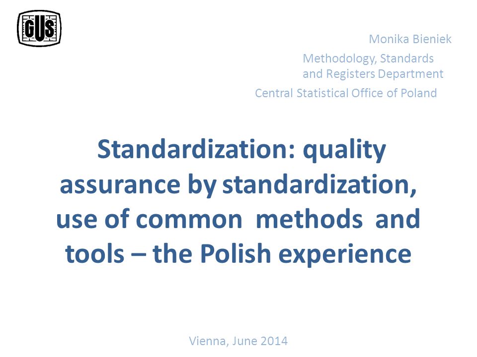 Standardization: quality assurance by standardization, use of common methods and tools – the Polish experience Monika Bieniek Methodology, Standards and Registers Department Central Statistical Office of Poland Vienna, June 2014