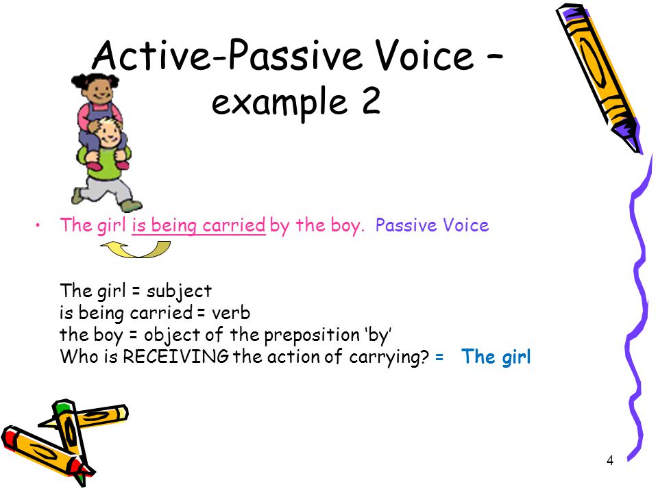3 Active-Passive Voice – example 1 The boy is carrying the girl.Active Voice The boy is carrying the girl.Active Voice The boy = subject The boy = subject the girl = object of the verb the girl = object of the verb Who is doing the action of carrying.