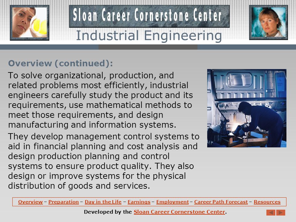Overview: Industrial engineers determine the most effective ways to use the basic factors of production -- people, machines, materials, information, and energy -- to make a product or to provide a service.