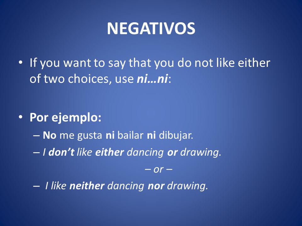 NEGATIVOS If you want to say that you do not like either of two choices, use ni…ni: Por ejemplo: – No me gusta ni bailar ni dibujar.