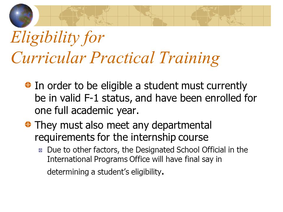 Eligibility for Curricular Practical Training In order to be eligible a student must currently be in valid F-1 status, and have been enrolled for one full academic year.
