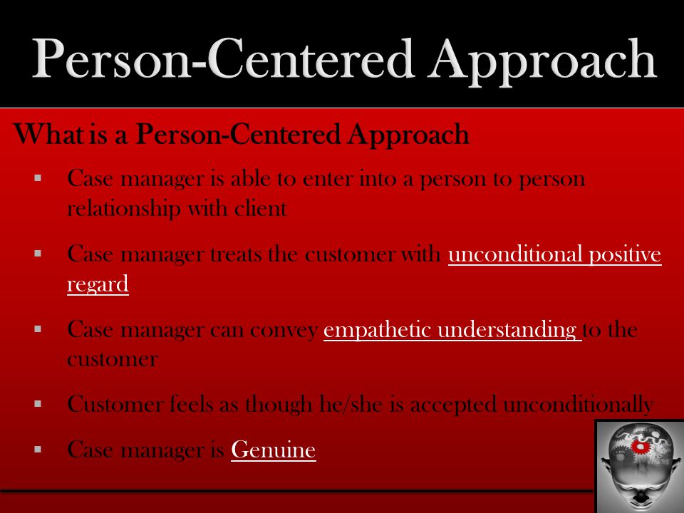 What is a Person-Centered Approach  Case manager is able to enter into a person to person relationship with client  Case manager treats the customer with unconditional positive regard  Case manager can convey empathetic understanding to the customer  Customer feels as though he/she is accepted unconditionally  Case manager is Genuine