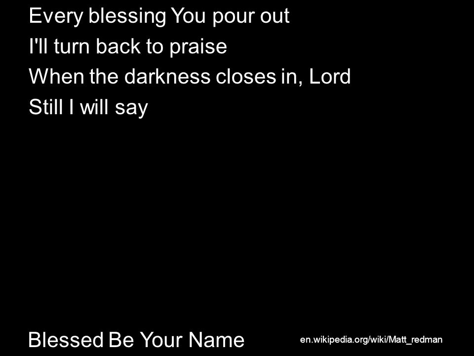 Blessed Be Your Name Every blessing You pour out I ll turn back to praise When the darkness closes in, Lord Still I will say en.wikipedia.org/wiki/Matt_redman
