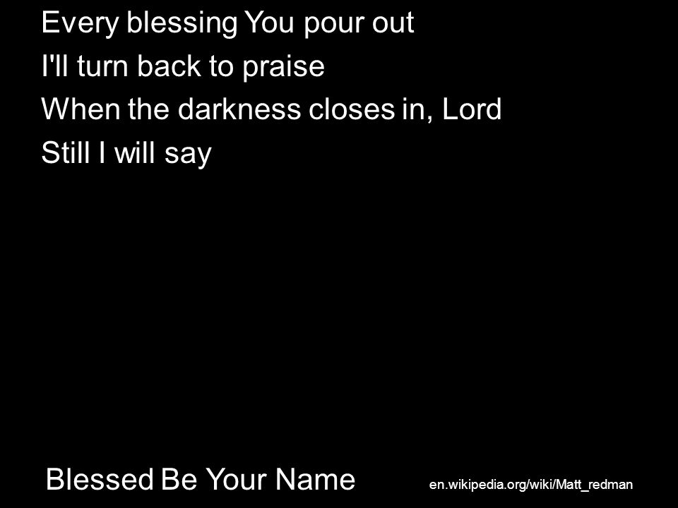 Blessed Be Your Name Every blessing You pour out I ll turn back to praise When the darkness closes in, Lord Still I will say en.wikipedia.org/wiki/Matt_redman
