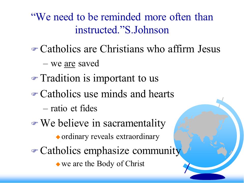 We need to be reminded more often than instructed. S.Johnson  Catholics are Christians who affirm Jesus –we are saved  Tradition is important to us  Catholics use minds and hearts –ratio et fides  We believe in sacramentality  ordinary reveals extraordinary  Catholics emphasize community  we are the Body of Christ