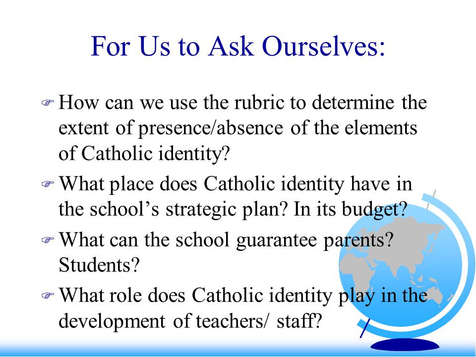 For Us to Ask Ourselves:  How can we use the rubric to determine the extent of presence/absence of the elements of Catholic identity.