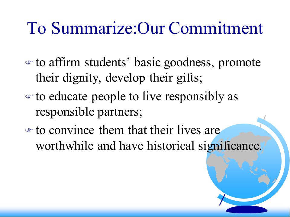 To Summarize:Our Commitment  to affirm students’ basic goodness, promote their dignity, develop their gifts;  to educate people to live responsibly as responsible partners;  to convince them that their lives are worthwhile and have historical significance.