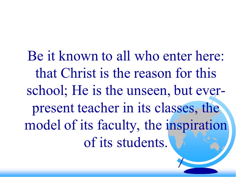 Be it known to all who enter here: that Christ is the reason for this school; He is the unseen, but ever- present teacher in its classes, the model of its faculty, the inspiration of its students.