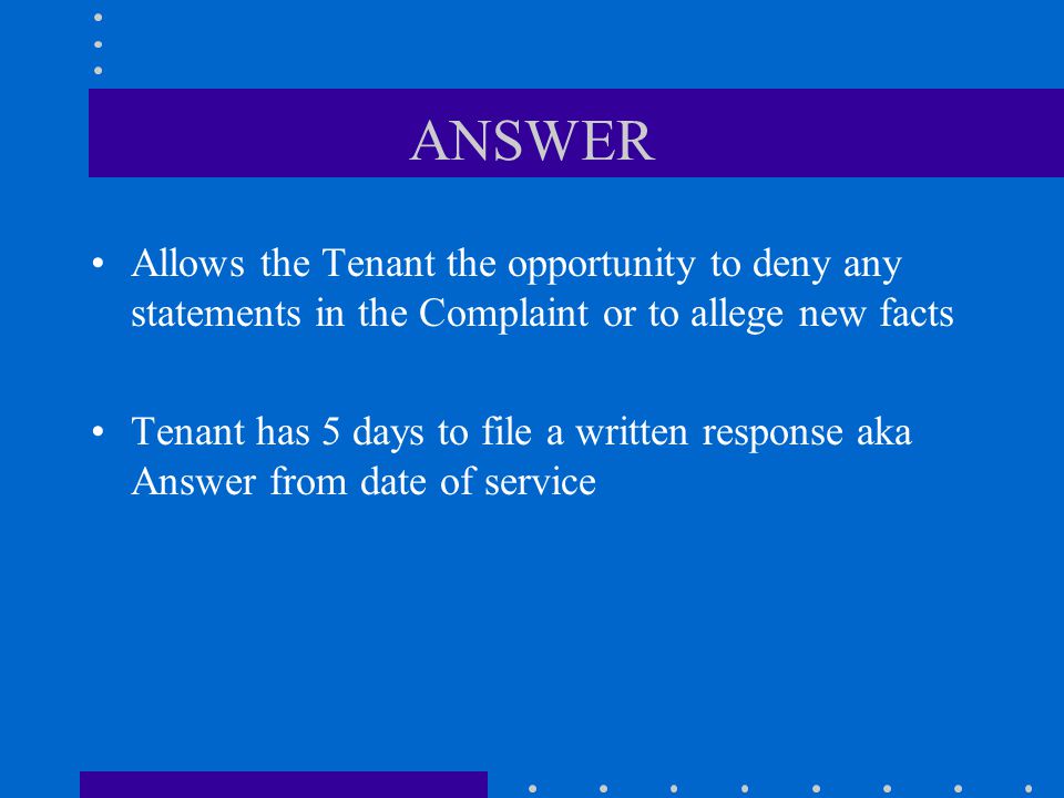 ANSWER Allows the Tenant the opportunity to deny any statements in the Complaint or to allege new facts Tenant has 5 days to file a written response aka Answer from date of service