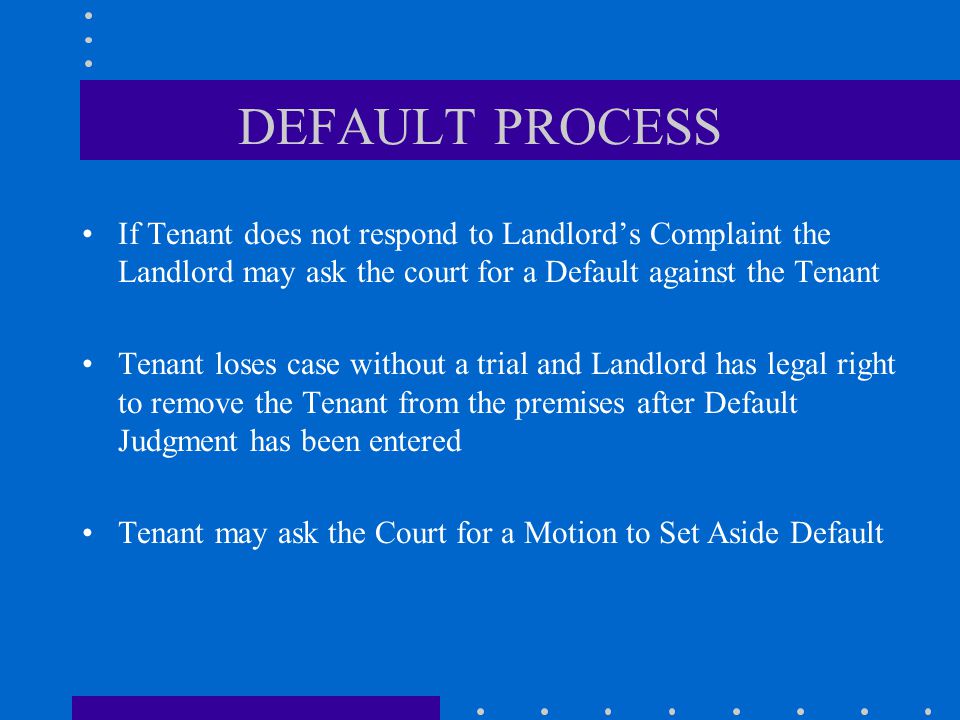 DEFAULT PROCESS If Tenant does not respond to Landlord’s Complaint the Landlord may ask the court for a Default against the Tenant Tenant loses case without a trial and Landlord has legal right to remove the Tenant from the premises after Default Judgment has been entered Tenant may ask the Court for a Motion to Set Aside Default